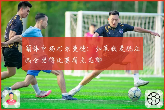 葡体中场尤尔曼德：如果我是观众我会觉得比赛有点无聊