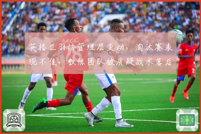 英格兰羽协管理层变动,淘汰赛表现不佳,教练团队被质疑战术落后亟待革新