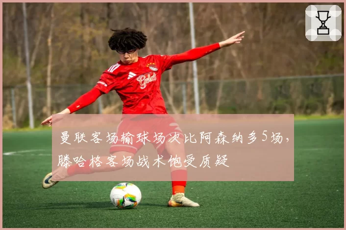 曼联客场输球场次比阿森纳多5场，滕哈格客场战术饱受质疑
